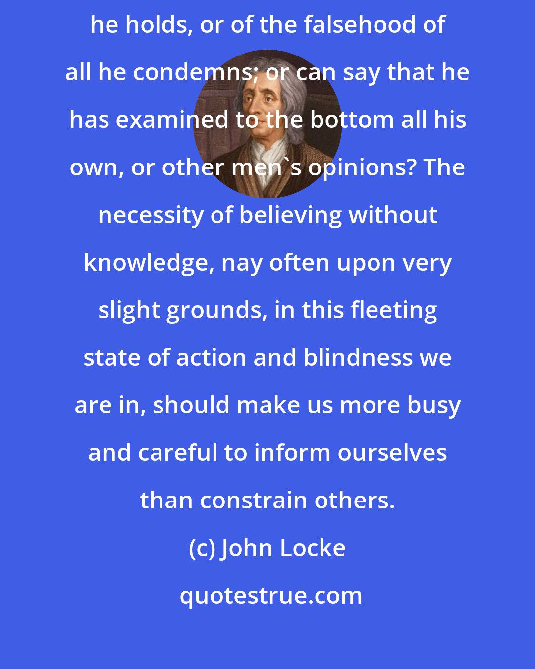 John Locke: For where is the man that has incontestable evidence of the truth of all that he holds, or of the falsehood of all he condemns; or can say that he has examined to the bottom all his own, or other men's opinions? The necessity of believing without knowledge, nay often upon very slight grounds, in this fleeting state of action and blindness we are in, should make us more busy and careful to inform ourselves than constrain others.