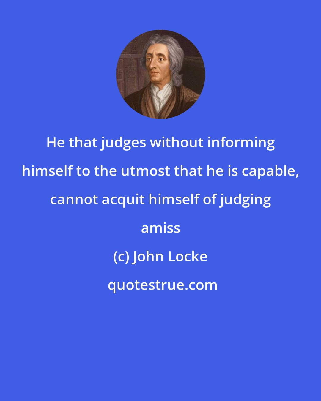 John Locke: He that judges without informing himself to the utmost that he is capable, cannot acquit himself of judging amiss