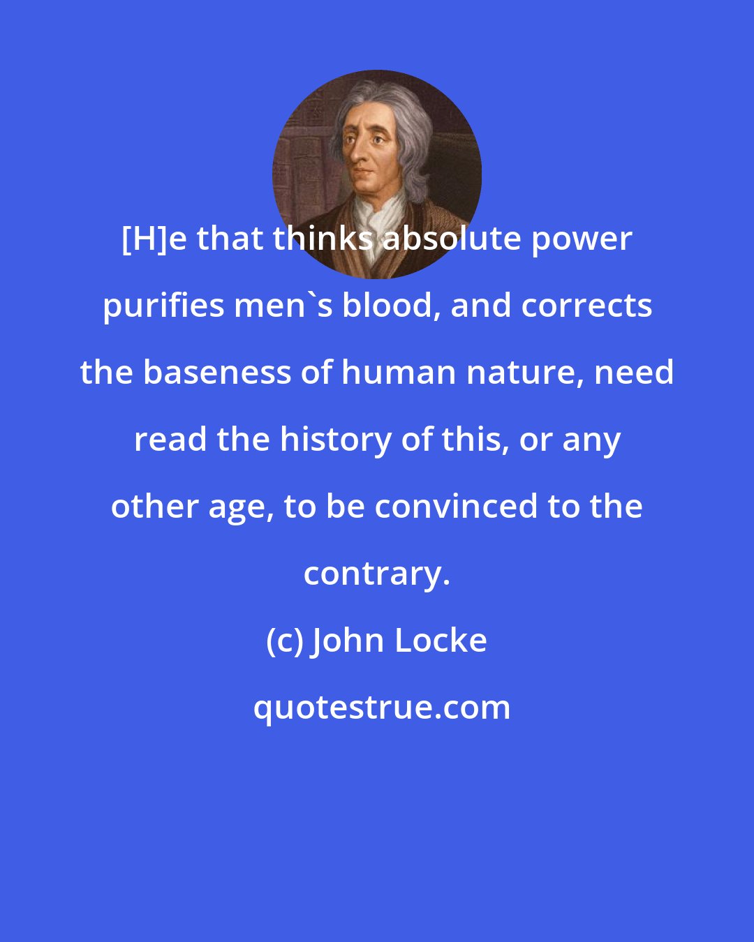 John Locke: [H]e that thinks absolute power purifies men's blood, and corrects the baseness of human nature, need read the history of this, or any other age, to be convinced to the contrary.
