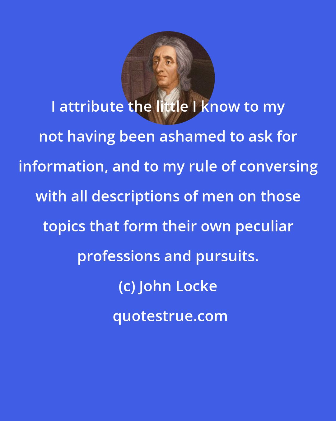 John Locke: I attribute the little I know to my not having been ashamed to ask for information, and to my rule of conversing with all descriptions of men on those topics that form their own peculiar professions and pursuits.