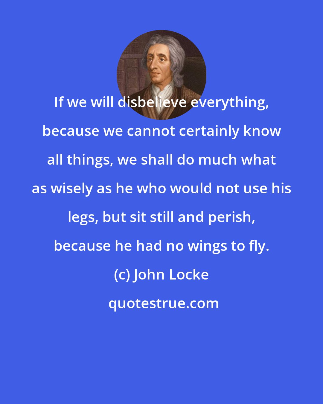 John Locke: If we will disbelieve everything, because we cannot certainly know all things, we shall do much what as wisely as he who would not use his legs, but sit still and perish, because he had no wings to fly.