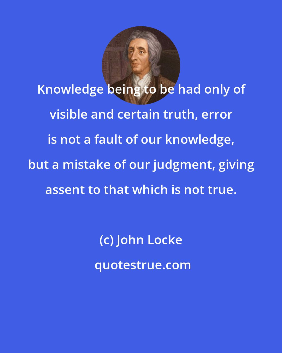 John Locke: Knowledge being to be had only of visible and certain truth, error is not a fault of our knowledge, but a mistake of our judgment, giving assent to that which is not true.