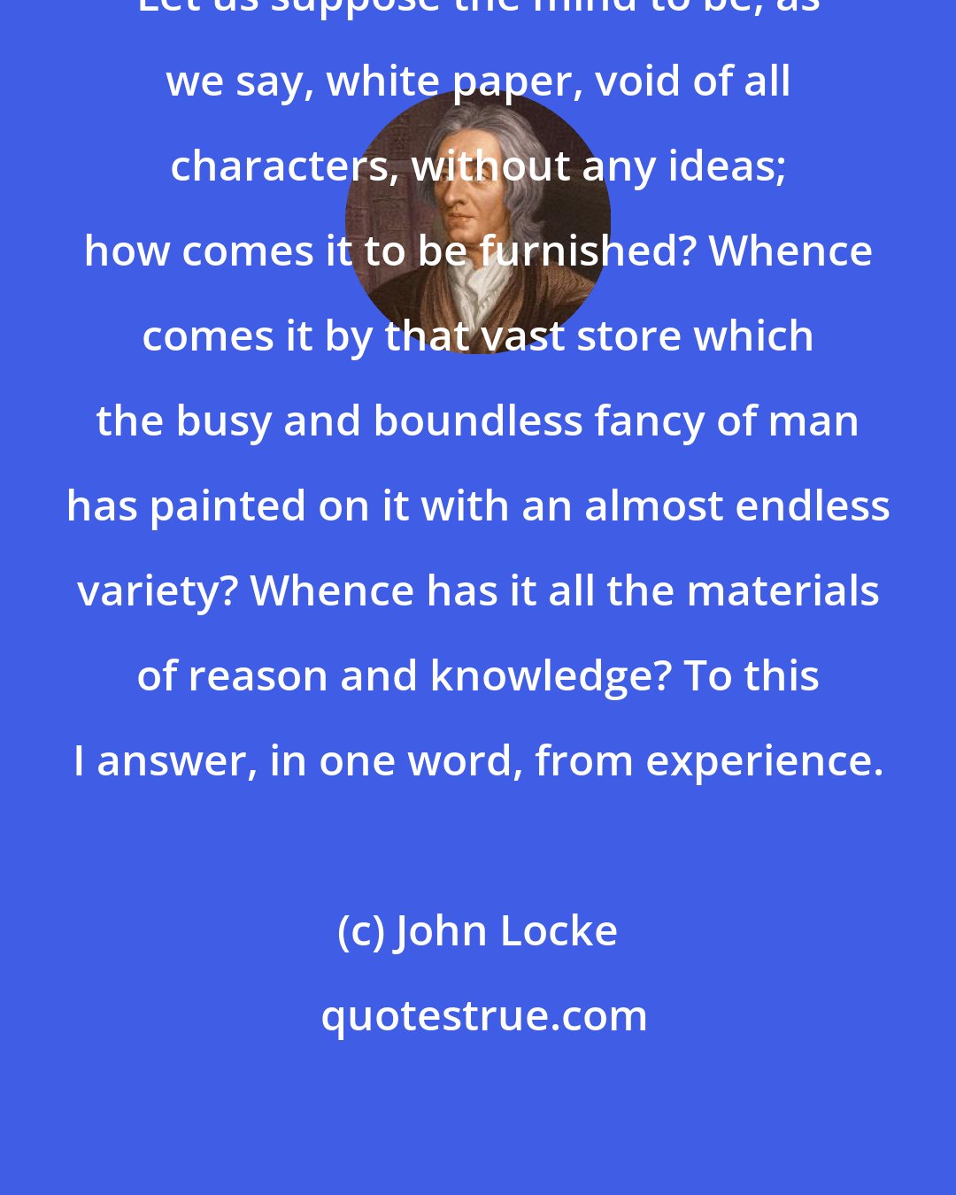 John Locke: Let us suppose the mind to be, as we say, white paper, void of all characters, without any ideas; how comes it to be furnished? Whence comes it by that vast store which the busy and boundless fancy of man has painted on it with an almost endless variety? Whence has it all the materials of reason and knowledge? To this I answer, in one word, from experience.
