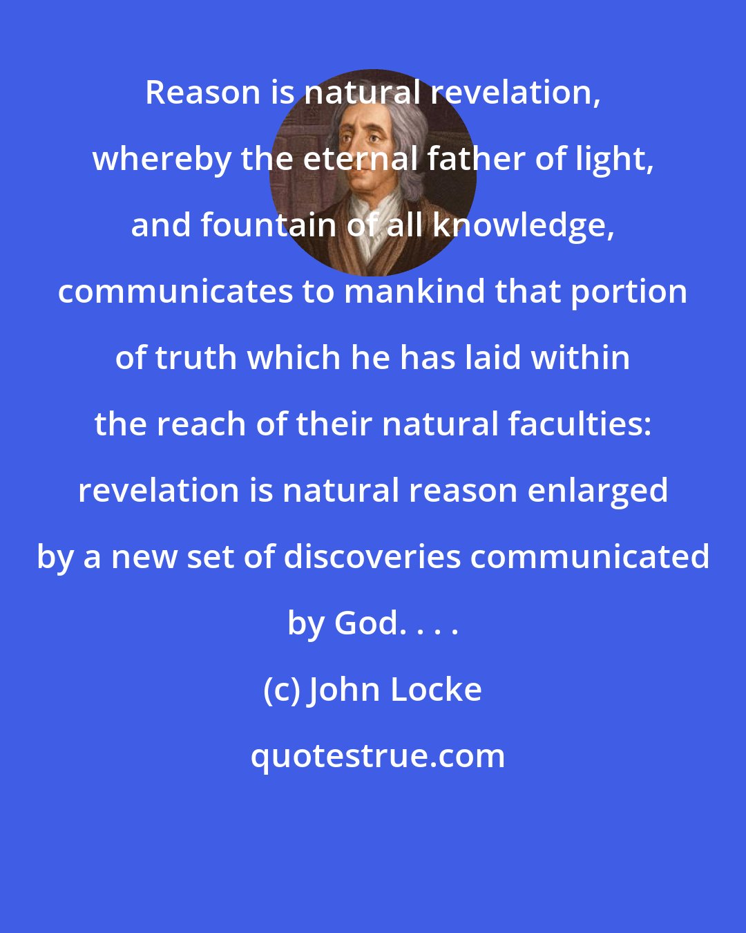 John Locke: Reason is natural revelation, whereby the eternal father of light, and fountain of all knowledge, communicates to mankind that portion of truth which he has laid within the reach of their natural faculties: revelation is natural reason enlarged by a new set of discoveries communicated by God. . . .