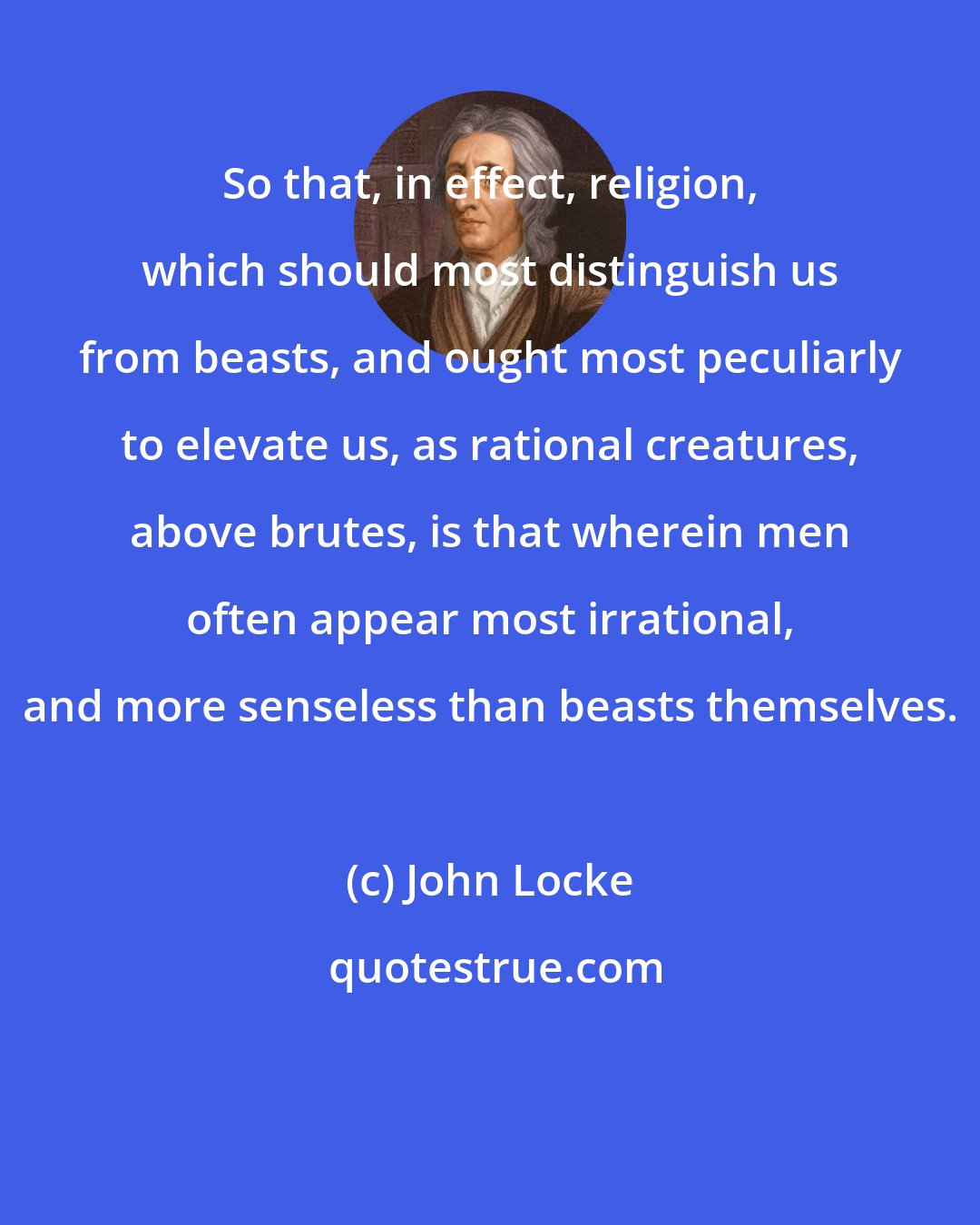 John Locke: So that, in effect, religion, which should most distinguish us from beasts, and ought most peculiarly to elevate us, as rational creatures, above brutes, is that wherein men often appear most irrational, and more senseless than beasts themselves.