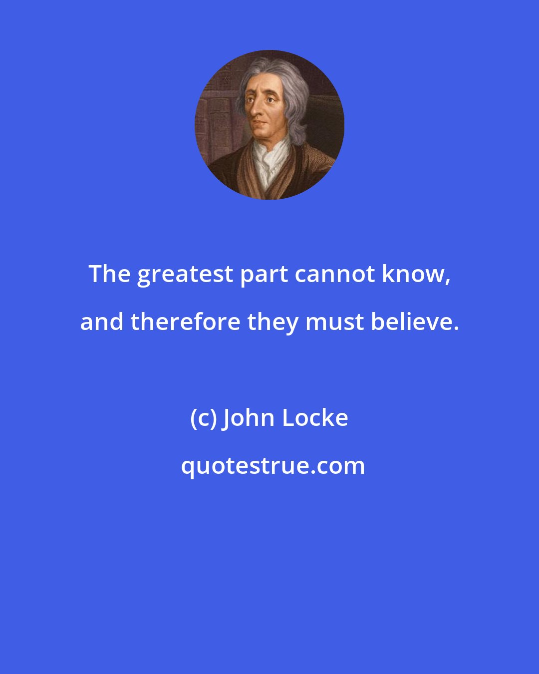 John Locke: The greatest part cannot know, and therefore they must believe.