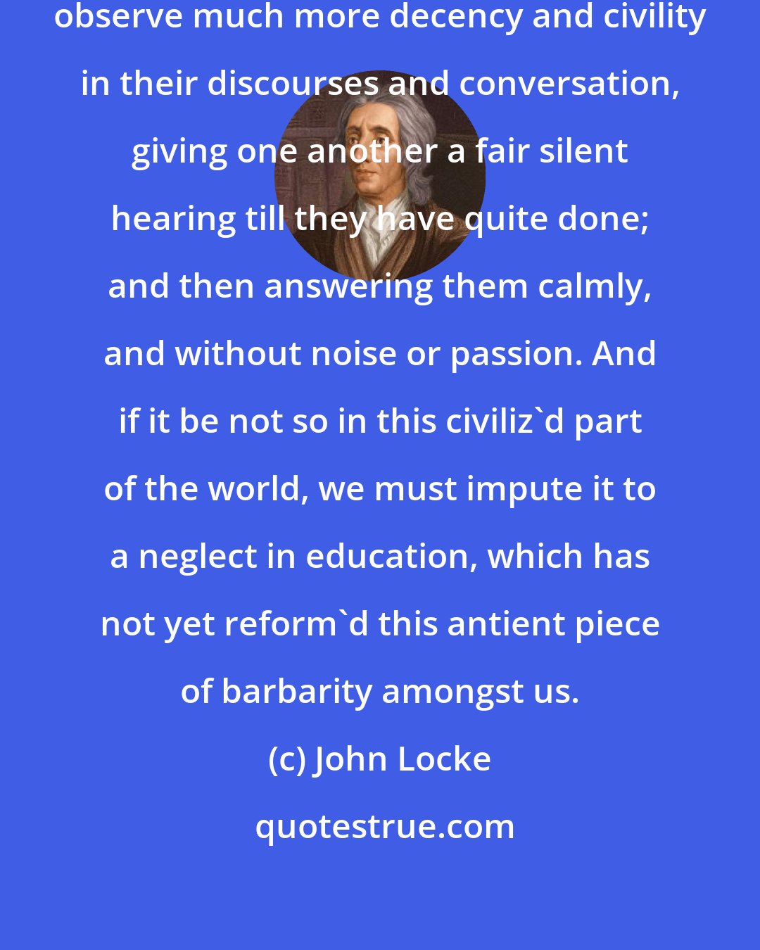 John Locke: The Indians , whom we call barbarous, observe much more decency and civility in their discourses and conversation, giving one another a fair silent hearing till they have quite done; and then answering them calmly, and without noise or passion. And if it be not so in this civiliz'd part of the world, we must impute it to a neglect in education, which has not yet reform'd this antient piece of barbarity amongst us.