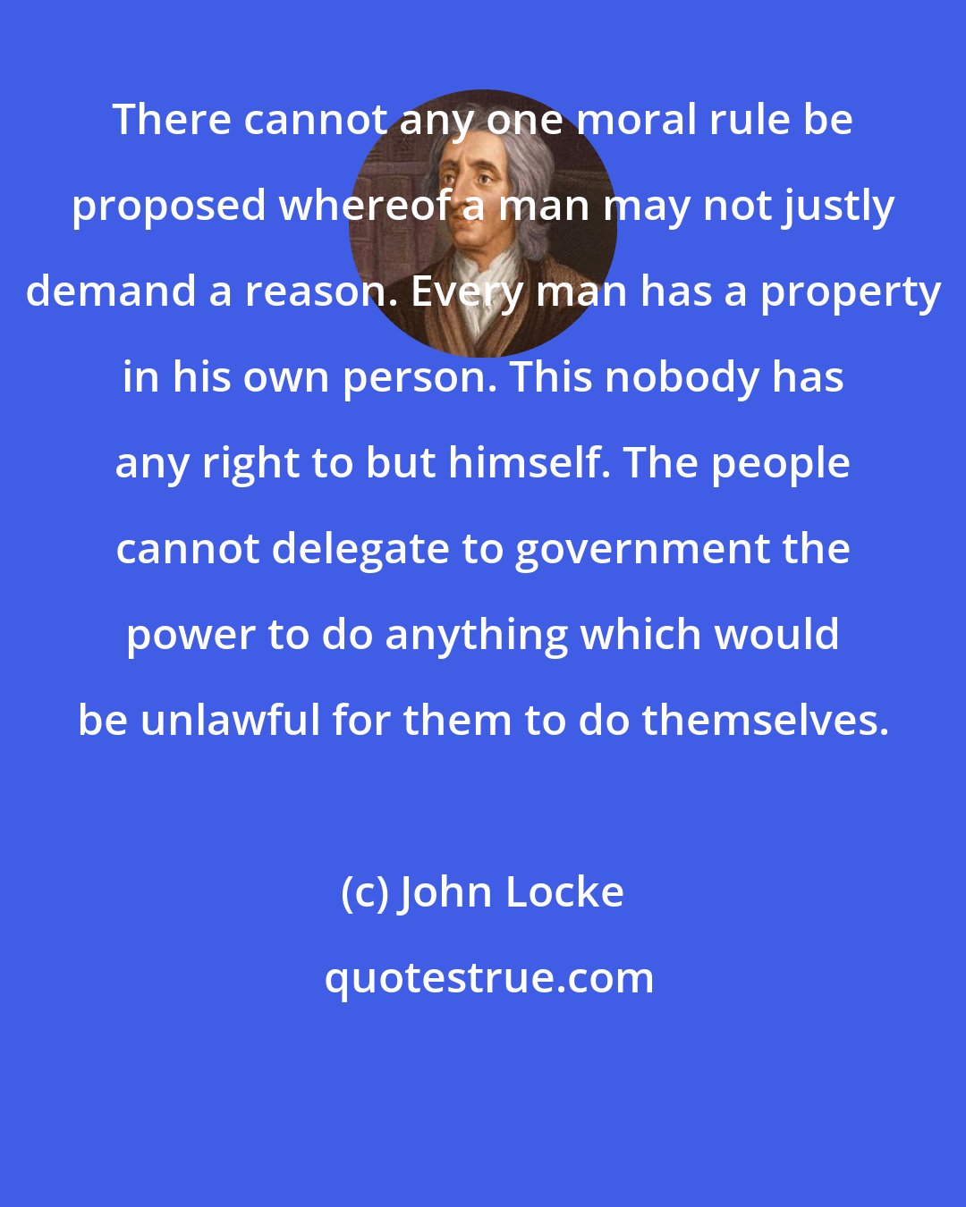 John Locke: There cannot any one moral rule be proposed whereof a man may not justly demand a reason. Every man has a property in his own person. This nobody has any right to but himself. The people cannot delegate to government the power to do anything which would be unlawful for them to do themselves.