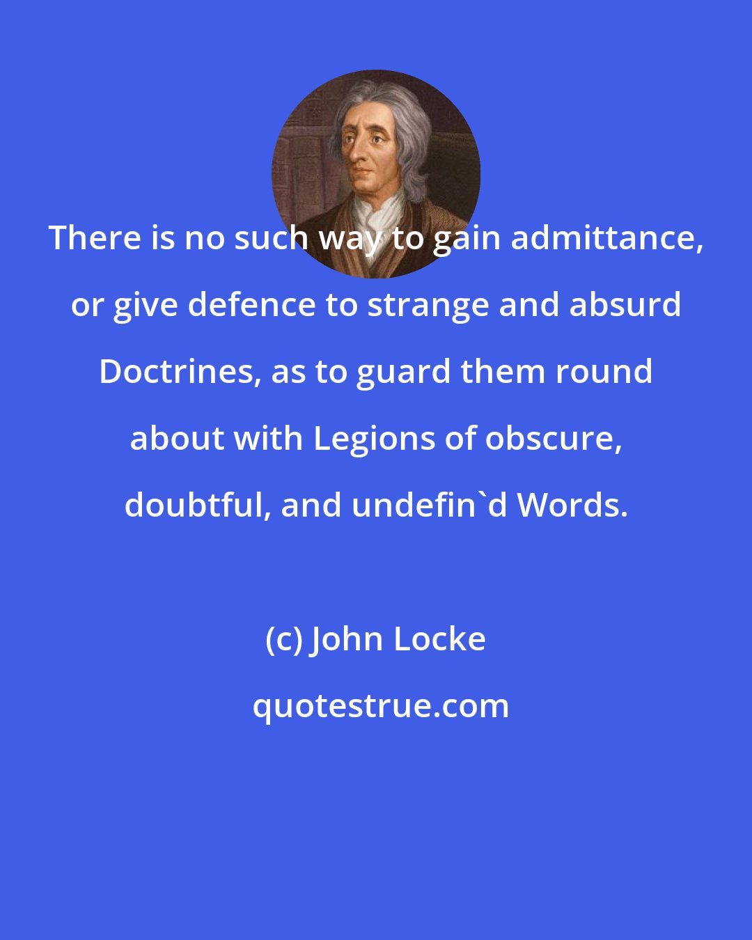 John Locke: There is no such way to gain admittance, or give defence to strange and absurd Doctrines, as to guard them round about with Legions of obscure, doubtful, and undefin'd Words.