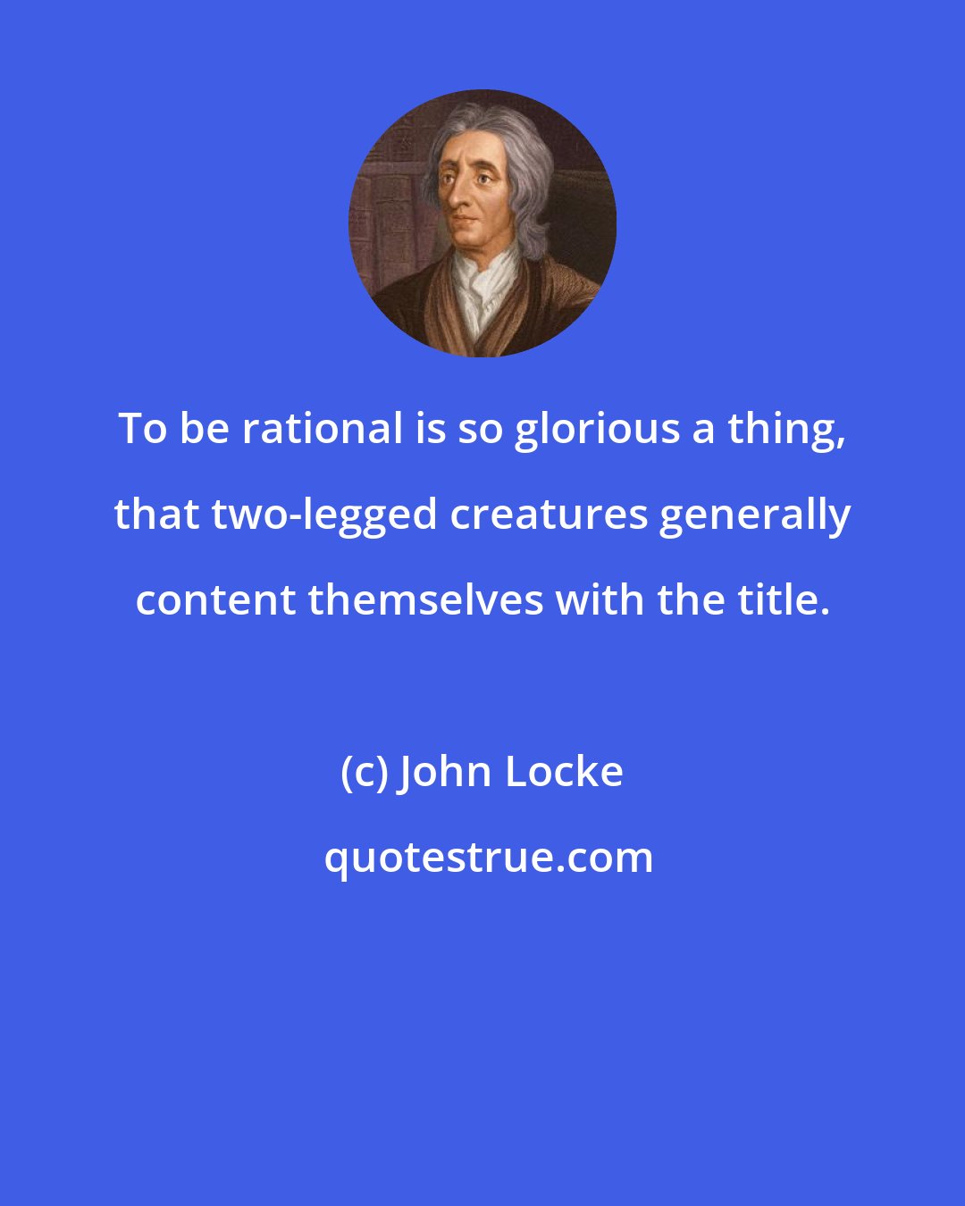 John Locke: To be rational is so glorious a thing, that two-legged creatures generally content themselves with the title.