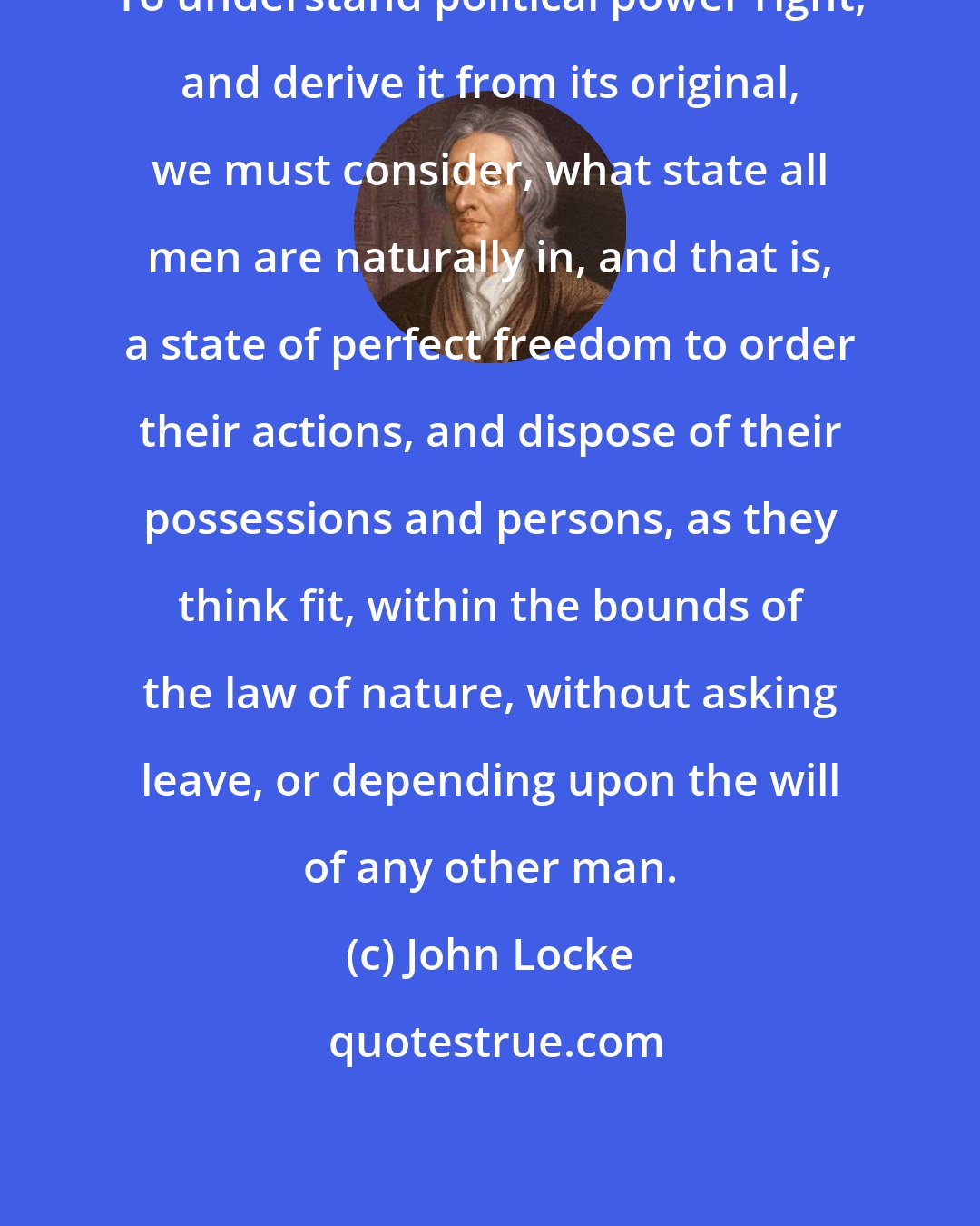 John Locke: To understand political power right, and derive it from its original, we must consider, what state all men are naturally in, and that is, a state of perfect freedom to order their actions, and dispose of their possessions and persons, as they think fit, within the bounds of the law of nature, without asking leave, or depending upon the will of any other man.