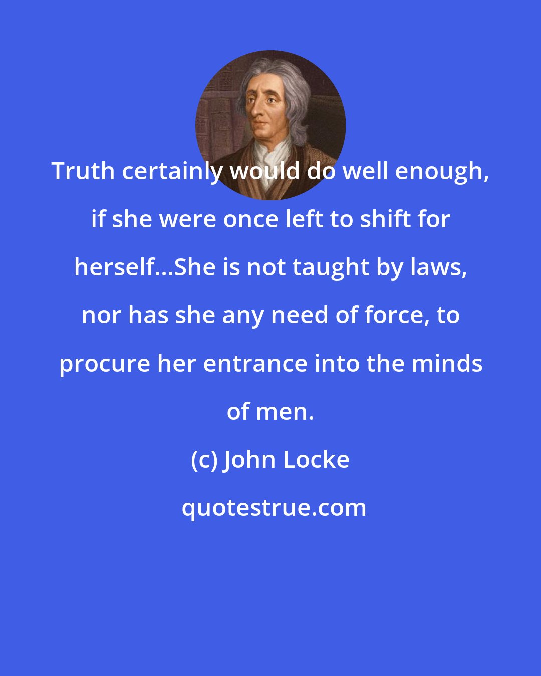 John Locke: Truth certainly would do well enough, if she were once left to shift for herself...She is not taught by laws, nor has she any need of force, to procure her entrance into the minds of men.