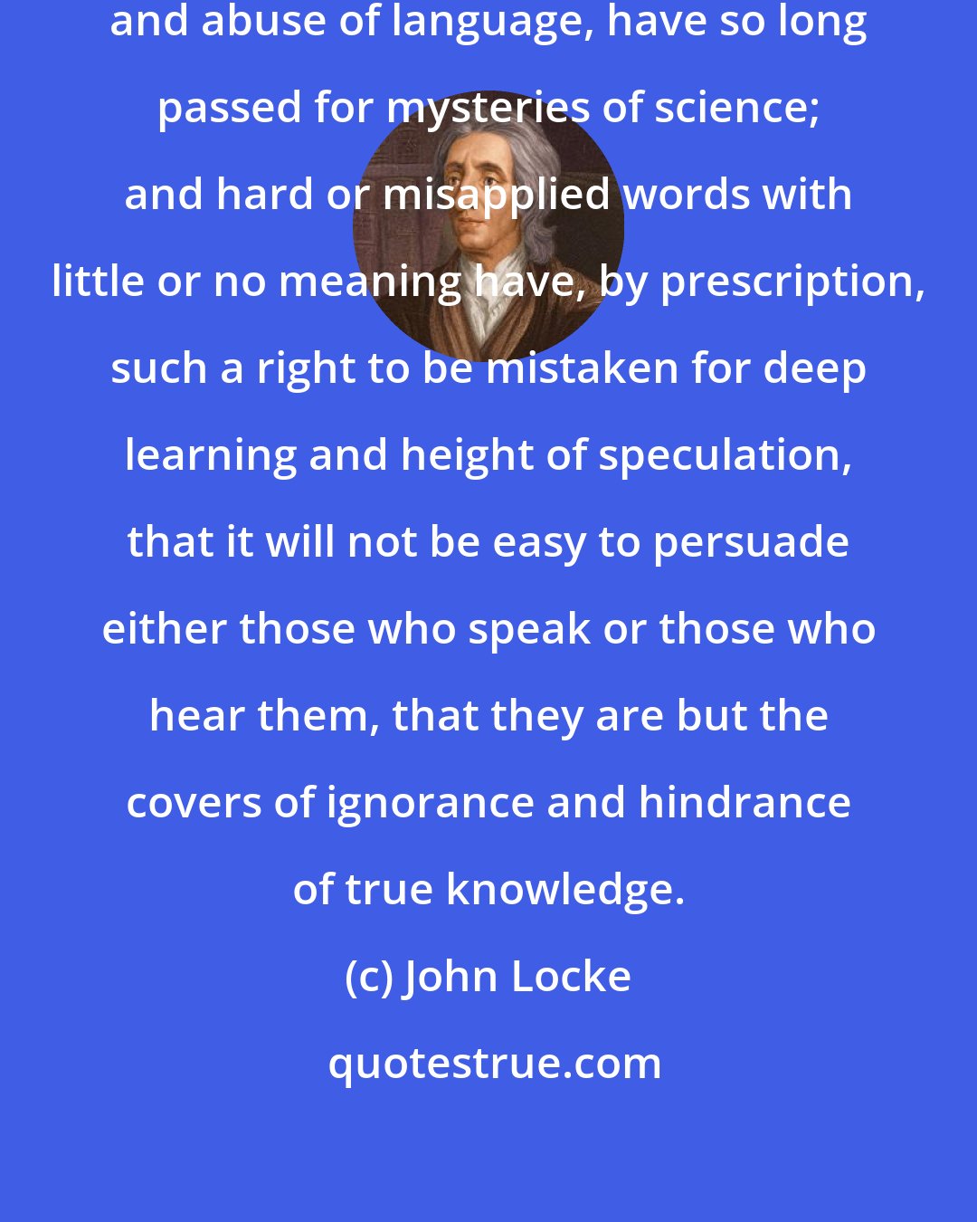 John Locke: Vague and mysterious forms of speech, and abuse of language, have so long passed for mysteries of science; and hard or misapplied words with little or no meaning have, by prescription, such a right to be mistaken for deep learning and height of speculation, that it will not be easy to persuade either those who speak or those who hear them, that they are but the covers of ignorance and hindrance of true knowledge.