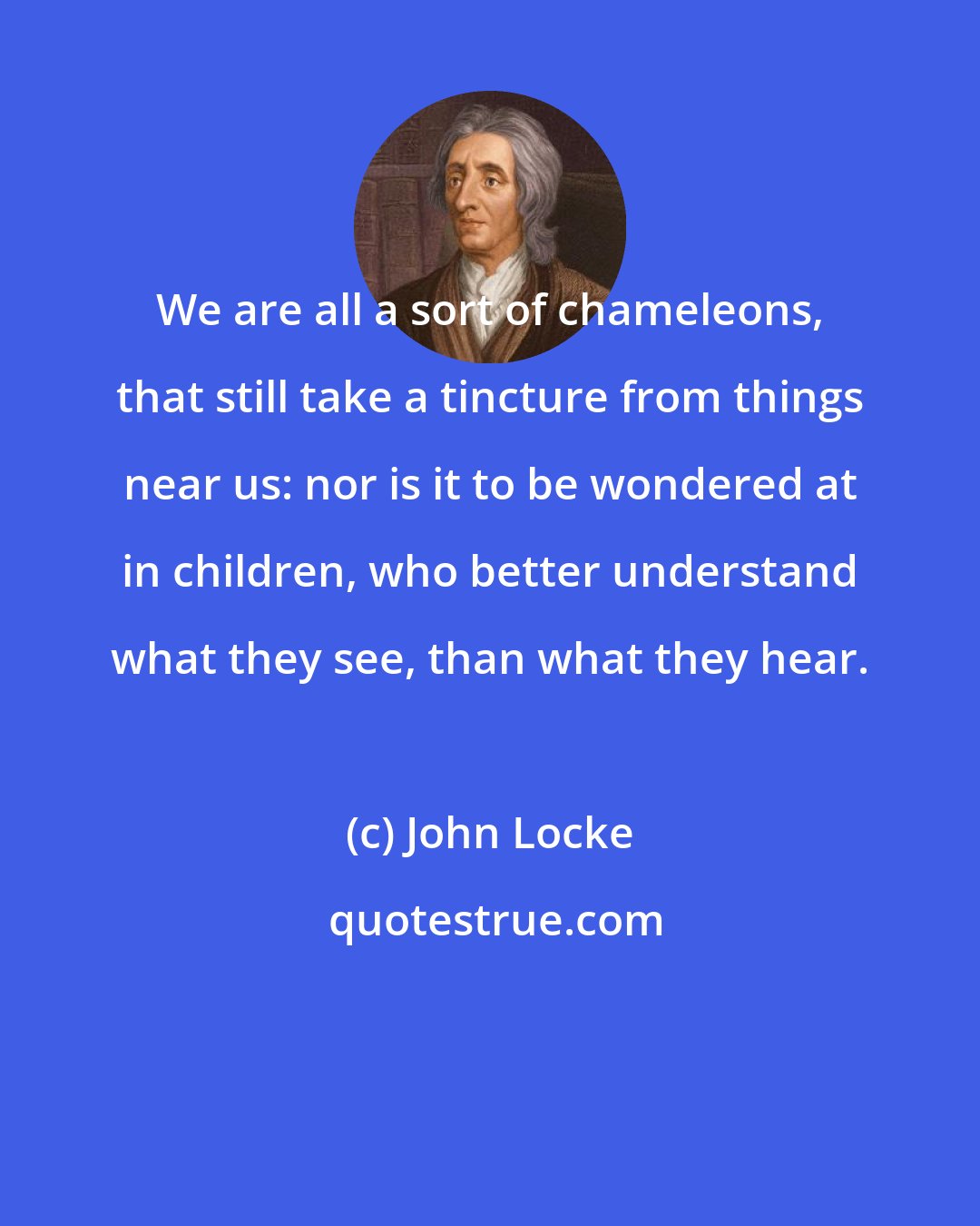 John Locke: We are all a sort of chameleons, that still take a tincture from things near us: nor is it to be wondered at in children, who better understand what they see, than what they hear.