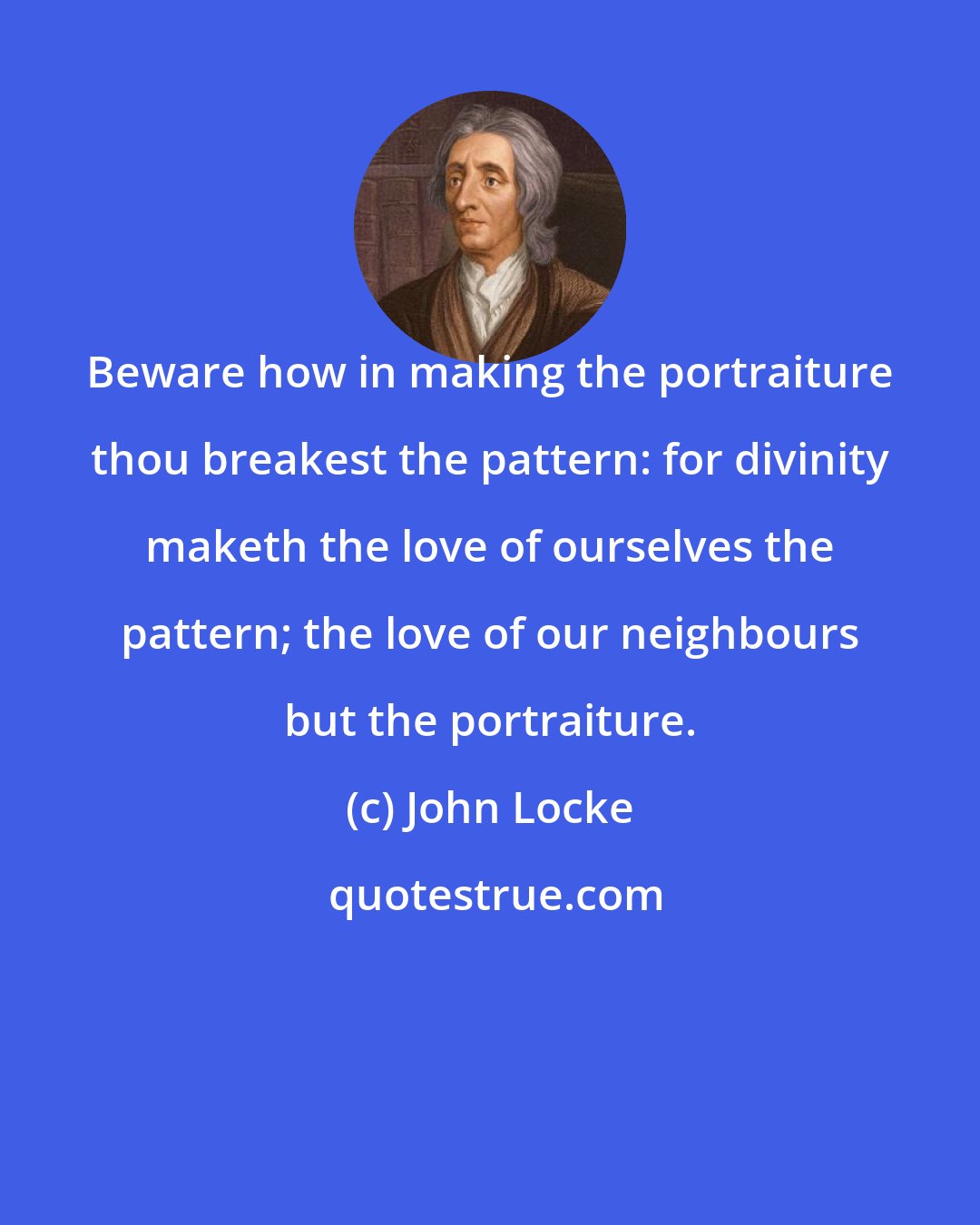 John Locke: Beware how in making the portraiture thou breakest the pattern: for divinity maketh the love of ourselves the pattern; the love of our neighbours but the portraiture.