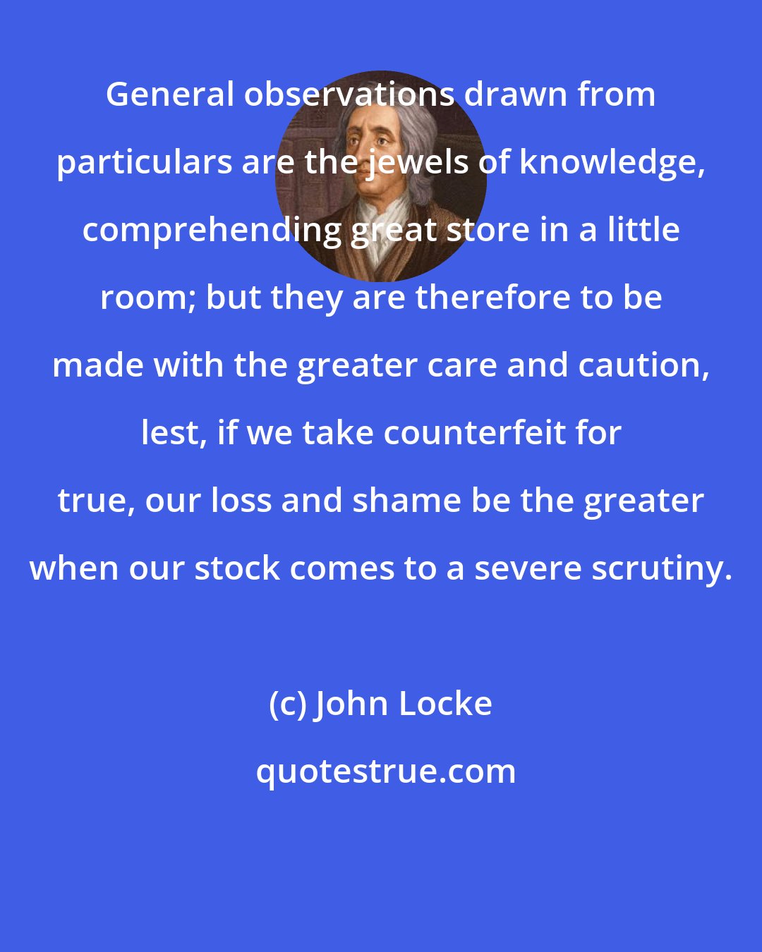 John Locke: General observations drawn from particulars are the jewels of knowledge, comprehending great store in a little room; but they are therefore to be made with the greater care and caution, lest, if we take counterfeit for true, our loss and shame be the greater when our stock comes to a severe scrutiny.
