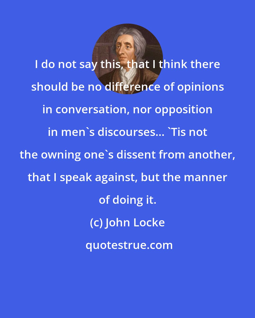 John Locke: I do not say this, that I think there should be no difference of opinions in conversation, nor opposition in men's discourses... 'Tis not the owning one's dissent from another, that I speak against, but the manner of doing it.