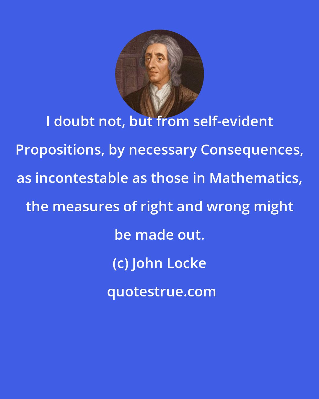 John Locke: I doubt not, but from self-evident Propositions, by necessary Consequences, as incontestable as those in Mathematics, the measures of right and wrong might be made out.