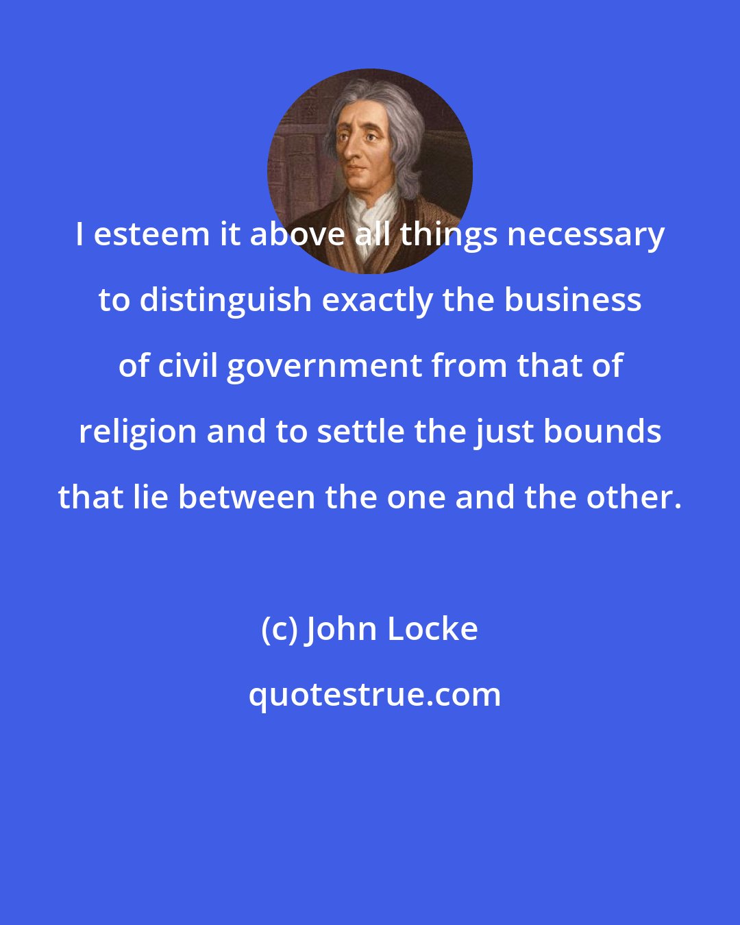 John Locke: I esteem it above all things necessary to distinguish exactly the business of civil government from that of religion and to settle the just bounds that lie between the one and the other.