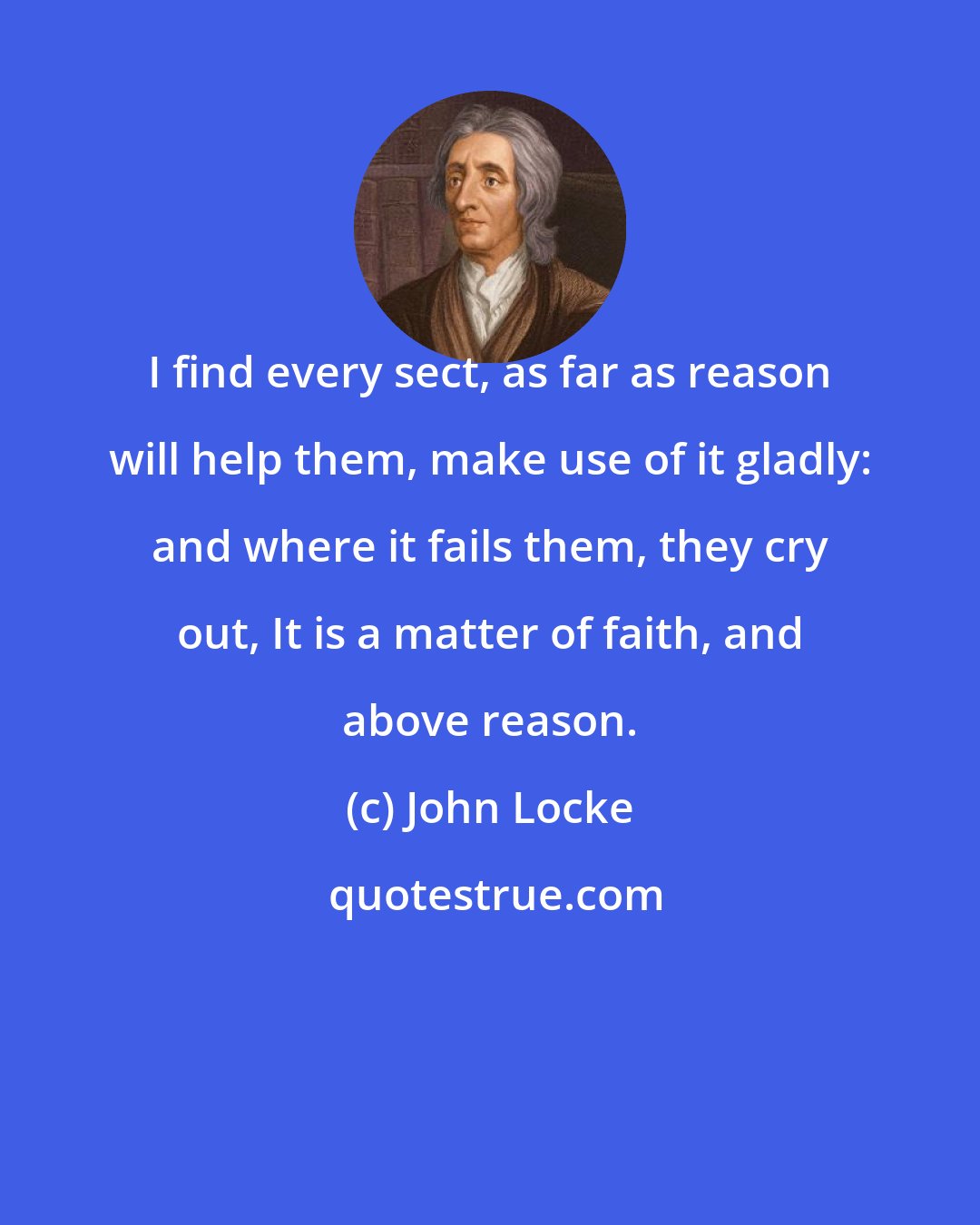 John Locke: I find every sect, as far as reason will help them, make use of it gladly: and where it fails them, they cry out, It is a matter of faith, and above reason.