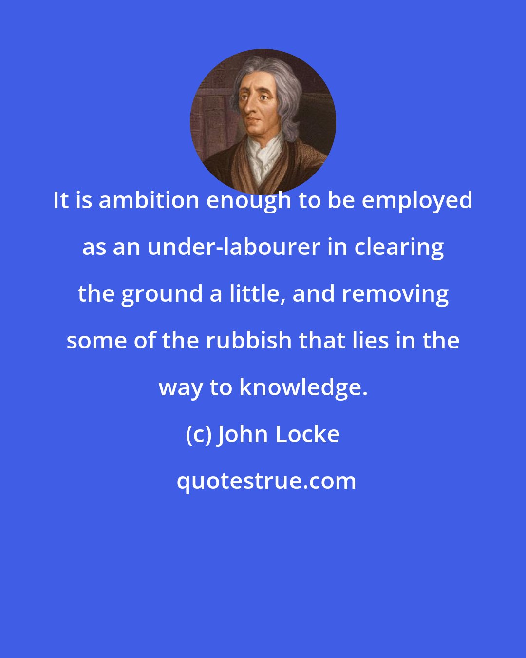 John Locke: It is ambition enough to be employed as an under-labourer in clearing the ground a little, and removing some of the rubbish that lies in the way to knowledge.