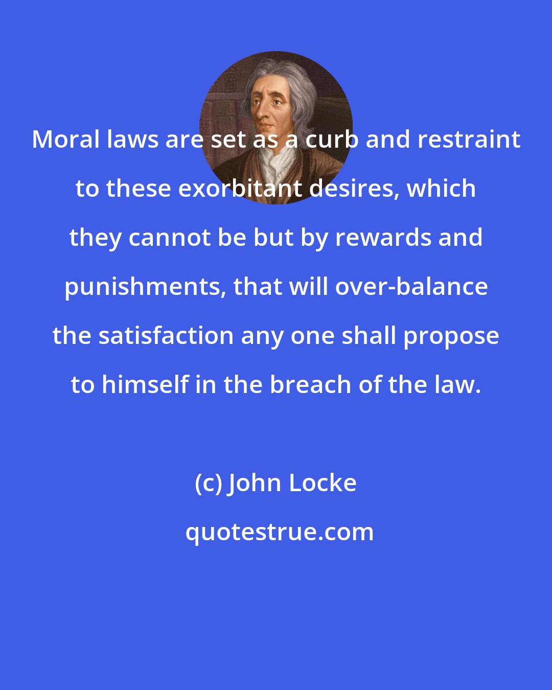 John Locke: Moral laws are set as a curb and restraint to these exorbitant desires, which they cannot be but by rewards and punishments, that will over-balance the satisfaction any one shall propose to himself in the breach of the law.