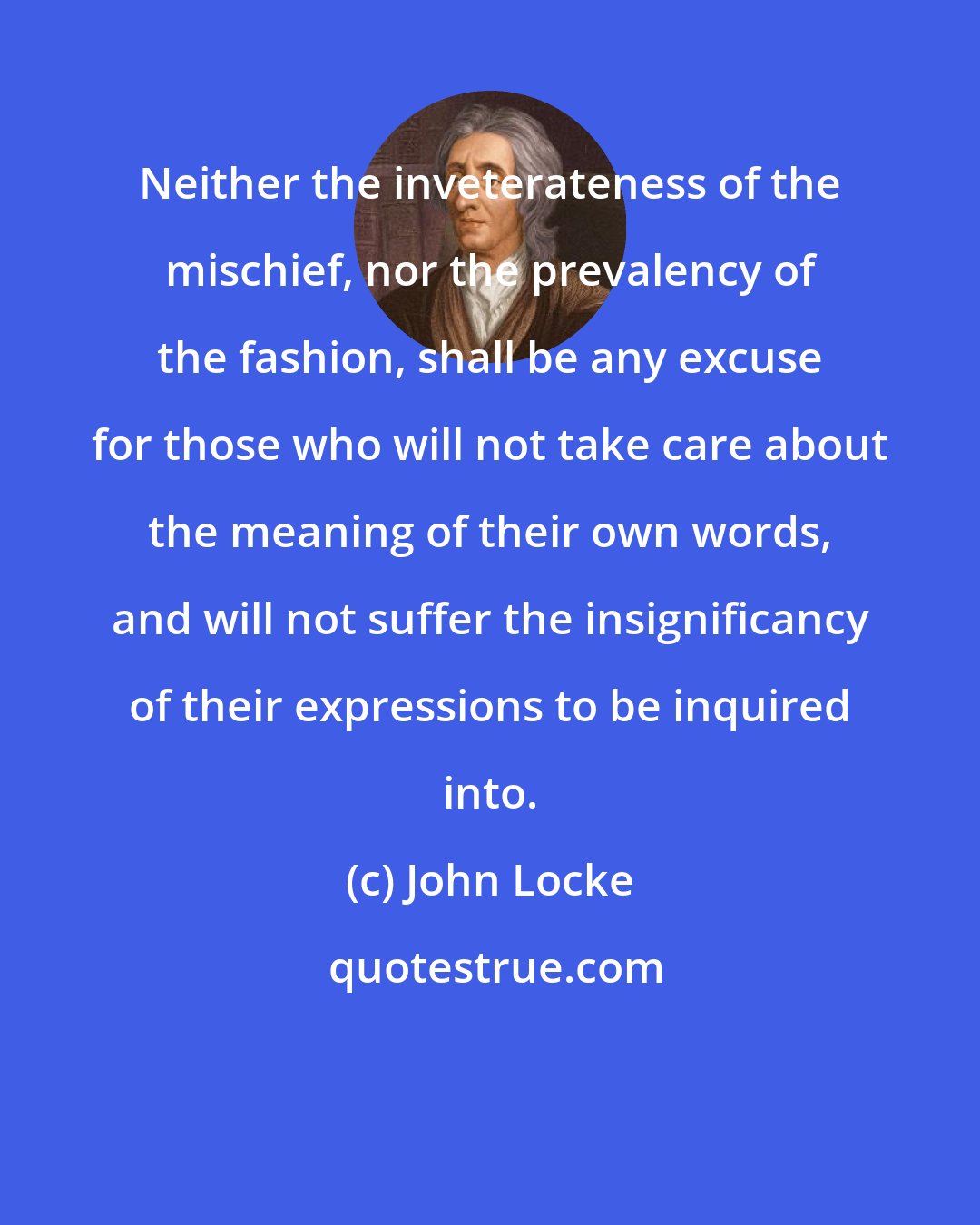 John Locke: Neither the inveterateness of the mischief, nor the prevalency of the fashion, shall be any excuse for those who will not take care about the meaning of their own words, and will not suffer the insignificancy of their expressions to be inquired into.