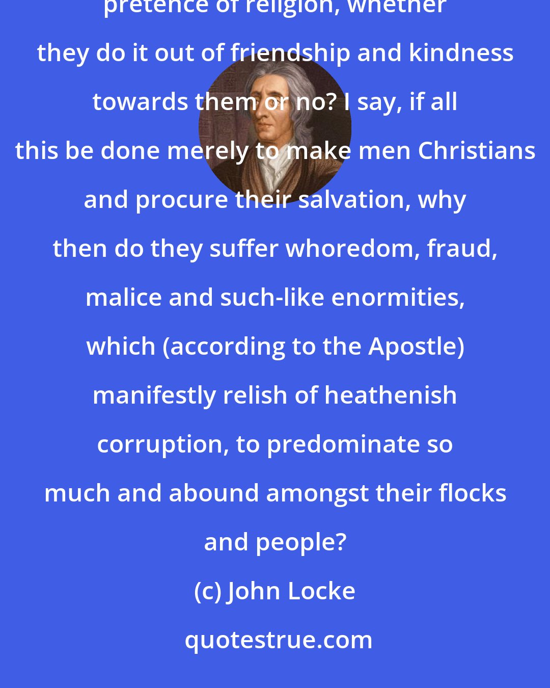 John Locke: Now, I appeal to the consciences of those that persecute, torment, destroy, and kill other men upon pretence of religion, whether they do it out of friendship and kindness towards them or no? I say, if all this be done merely to make men Christians and procure their salvation, why then do they suffer whoredom, fraud, malice and such-like enormities, which (according to the Apostle) manifestly relish of heathenish corruption, to predominate so much and abound amongst their flocks and people?