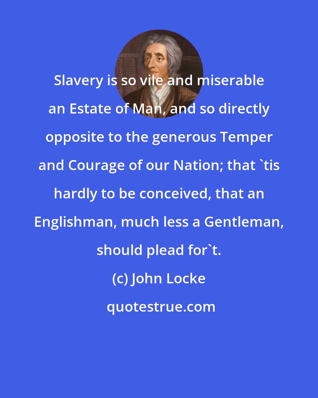 John Locke: Slavery is so vile and miserable an Estate of Man, and so directly opposite to the generous Temper and Courage of our Nation; that 'tis hardly to be conceived, that an Englishman, much less a Gentleman, should plead for't.