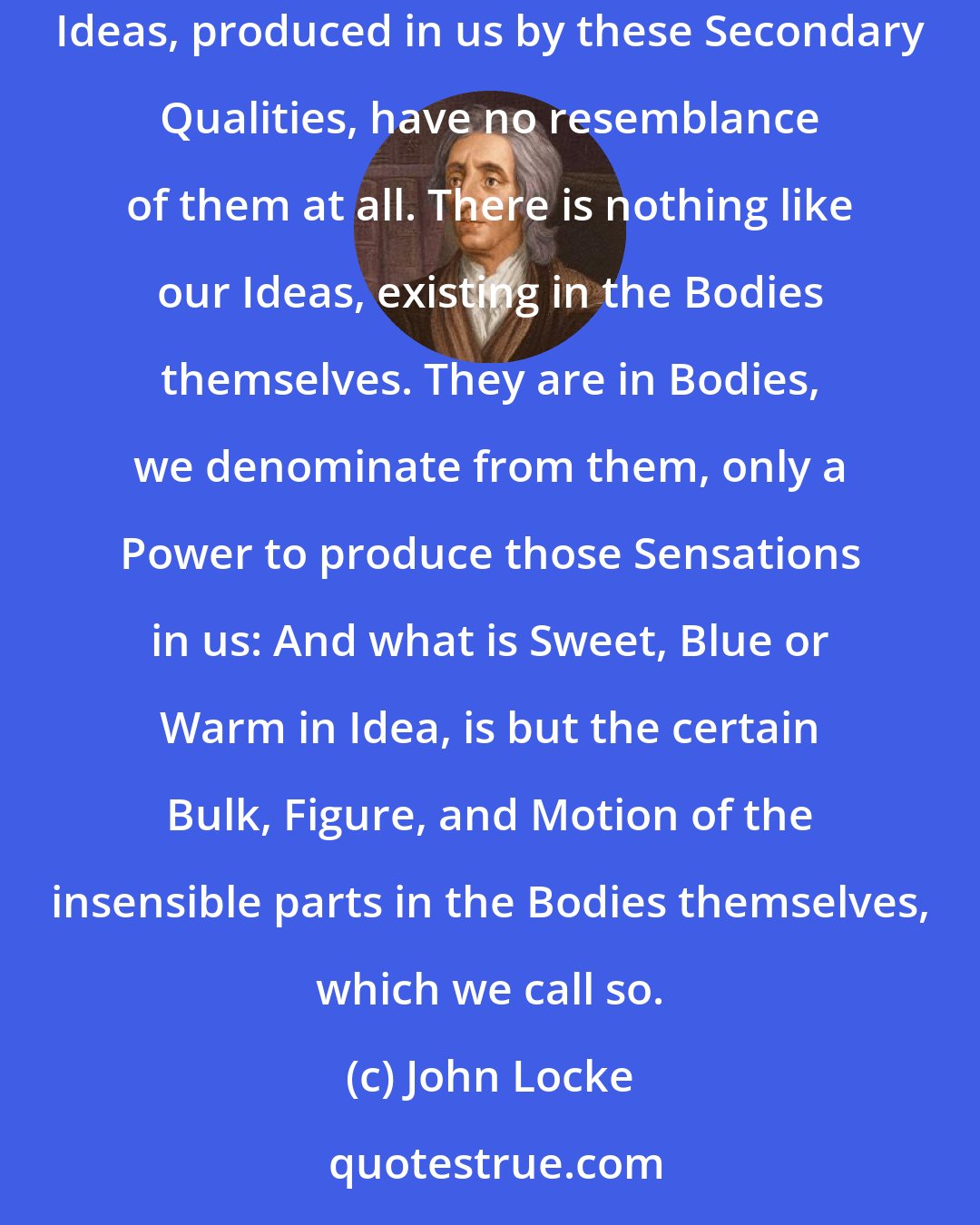 John Locke: The Ideas of primary Qualities of Bodies, are Resemblances of them, and their Patterns do really exist in the Bodies themselves; but the Ideas, produced in us by these Secondary Qualities, have no resemblance of them at all. There is nothing like our Ideas, existing in the Bodies themselves. They are in Bodies, we denominate from them, only a Power to produce those Sensations in us: And what is Sweet, Blue or Warm in Idea, is but the certain Bulk, Figure, and Motion of the insensible parts in the Bodies themselves, which we call so.