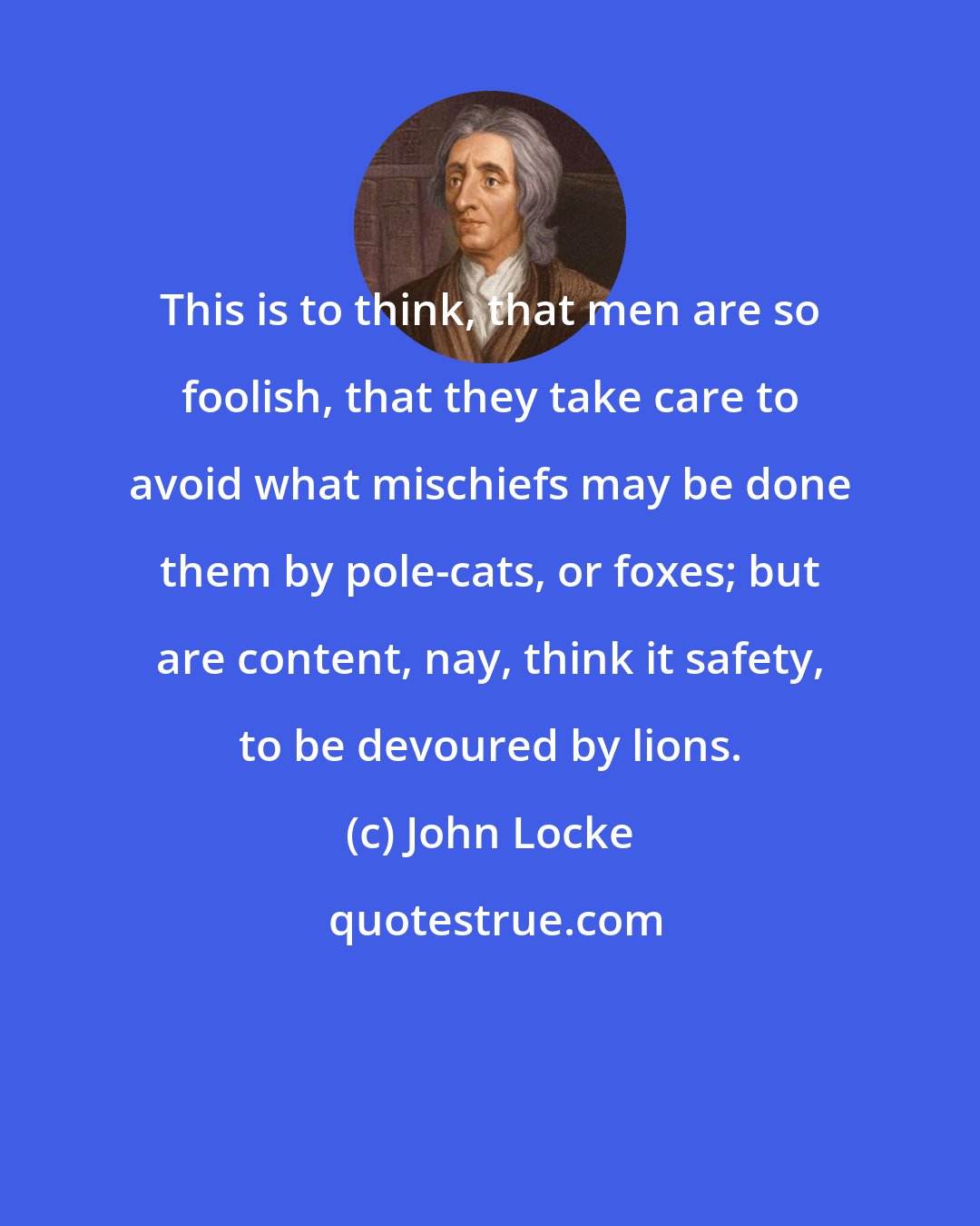 John Locke: This is to think, that men are so foolish, that they take care to avoid what mischiefs may be done them by pole-cats, or foxes; but are content, nay, think it safety, to be devoured by lions.