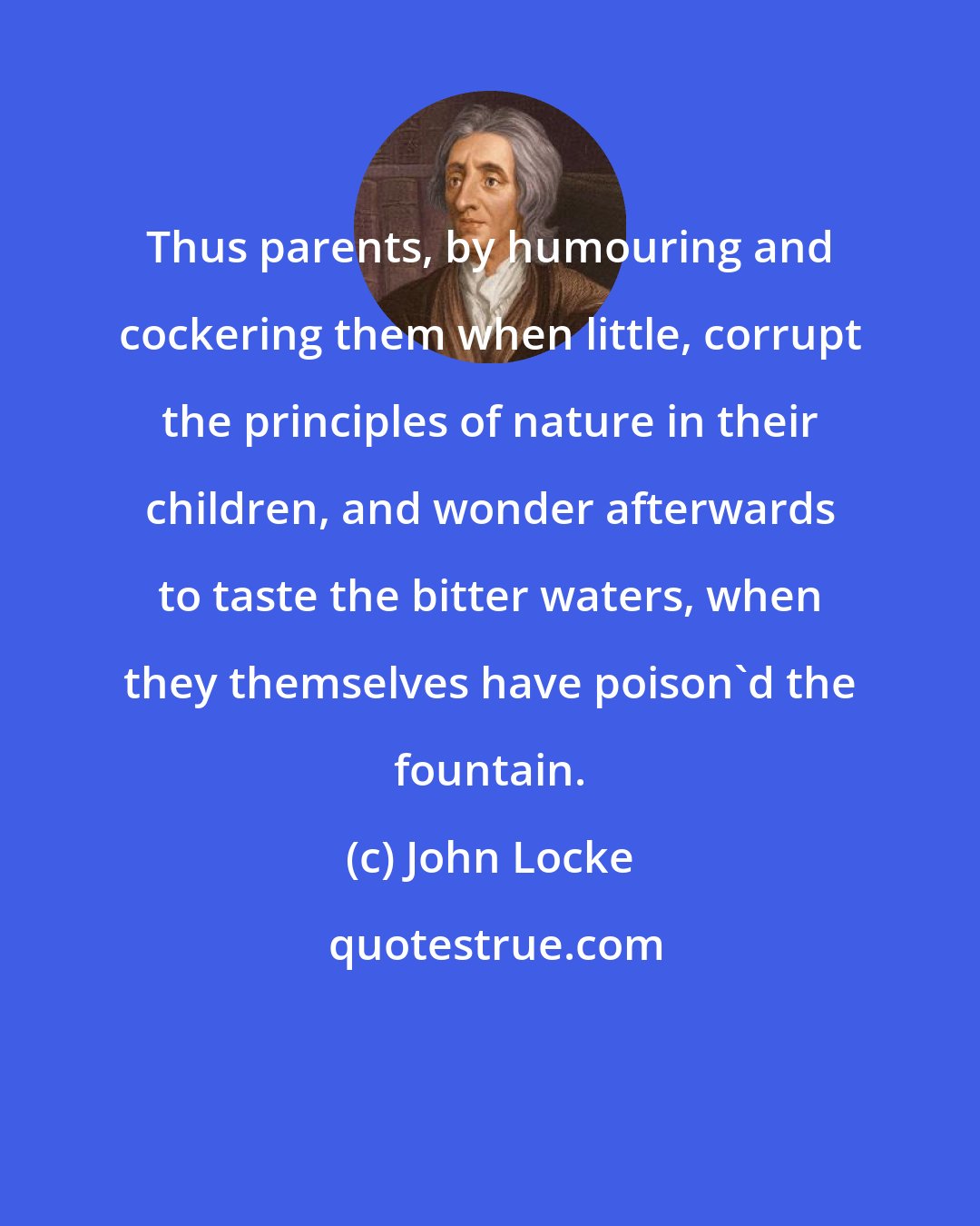 John Locke: Thus parents, by humouring and cockering them when little, corrupt the principles of nature in their children, and wonder afterwards to taste the bitter waters, when they themselves have poison'd the fountain.