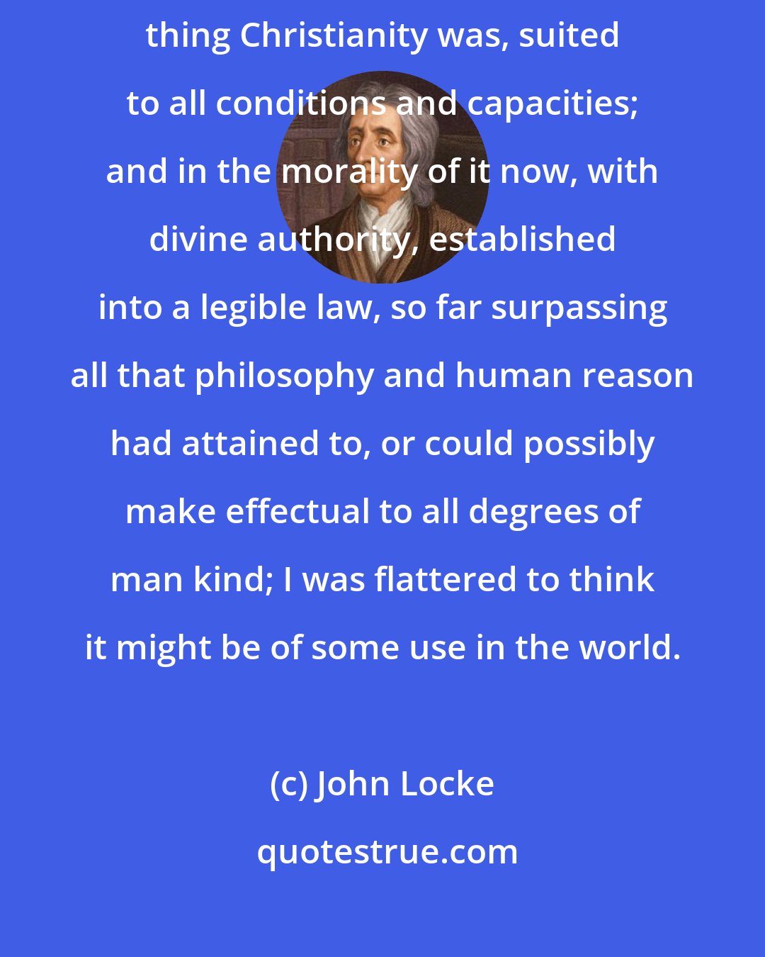 John Locke: When I had gone through the whole, and saw what a plain, simple, reasonable thing Christianity was, suited to all conditions and capacities; and in the morality of it now, with divine authority, established into a legible law, so far surpassing all that philosophy and human reason had attained to, or could possibly make effectual to all degrees of man kind; I was flattered to think it might be of some use in the world.