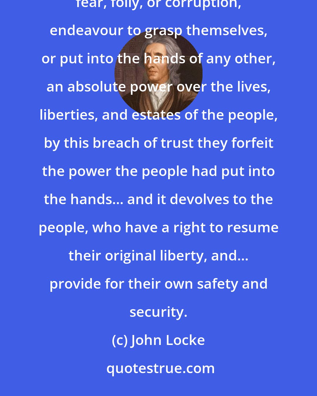 John Locke: Whensoever, therefore, the legislative shall transgress this fundamental rule of society, and either by ambition, fear, folly, or corruption, endeavour to grasp themselves, or put into the hands of any other, an absolute power over the lives, liberties, and estates of the people, by this breach of trust they forfeit the power the people had put into the hands... and it devolves to the people, who have a right to resume their original liberty, and... provide for their own safety and security.