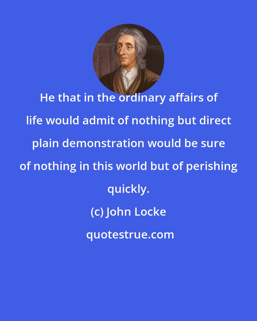 John Locke: He that in the ordinary affairs of life would admit of nothing but direct plain demonstration would be sure of nothing in this world but of perishing quickly.