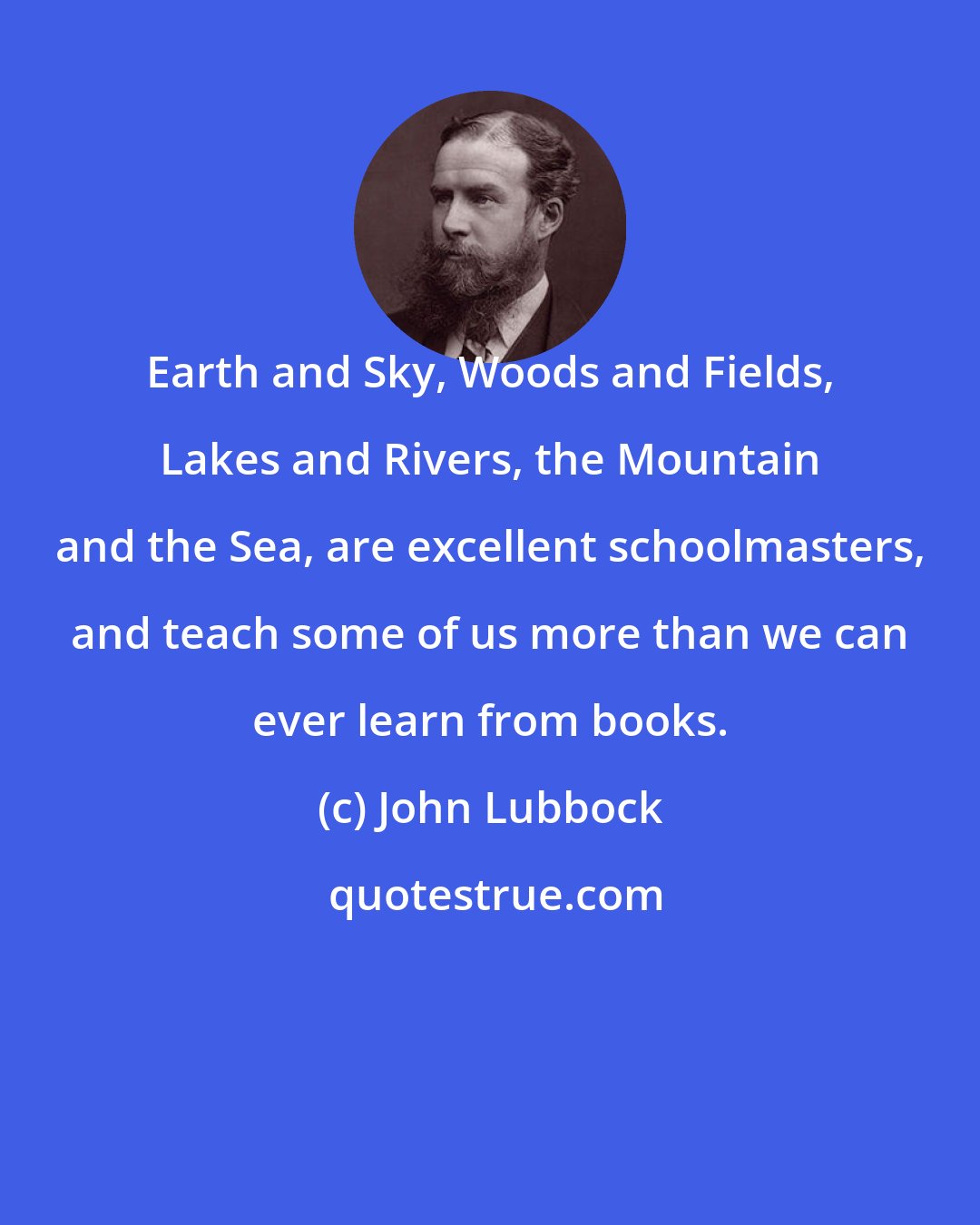 John Lubbock: Earth and Sky, Woods and Fields, Lakes and Rivers, the Mountain and the Sea, are excellent schoolmasters, and teach some of us more than we can ever learn from books.