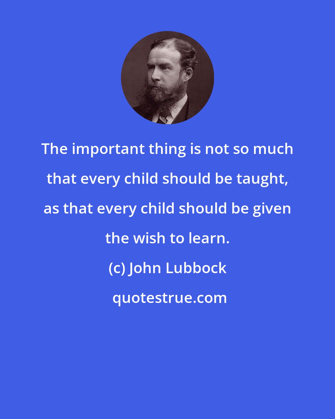 John Lubbock: The important thing is not so much that every child should be taught, as that every child should be given the wish to learn.