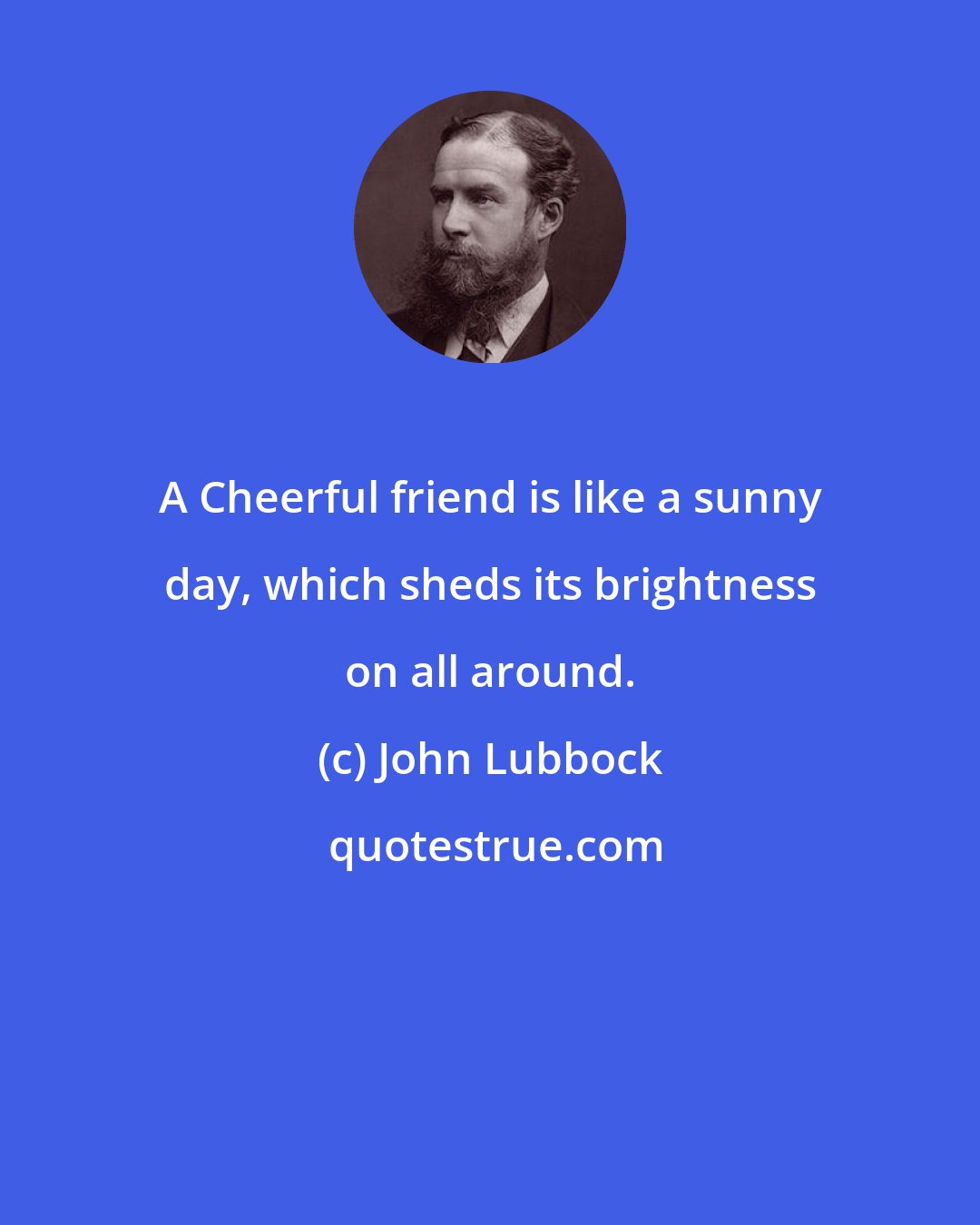 John Lubbock: A Cheerful friend is like a sunny day, which sheds its brightness on all around.