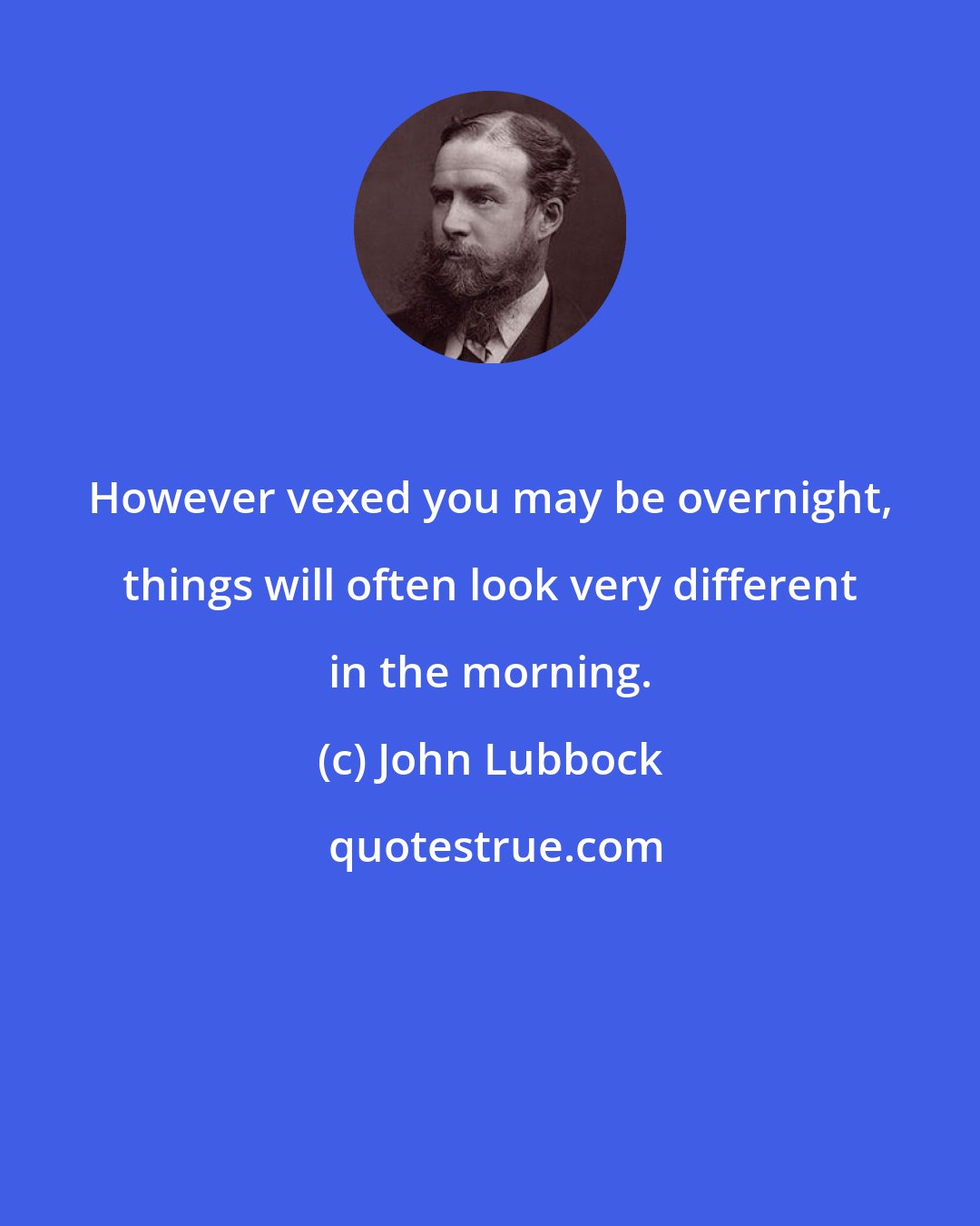 John Lubbock: However vexed you may be overnight, things will often look very different in the morning.