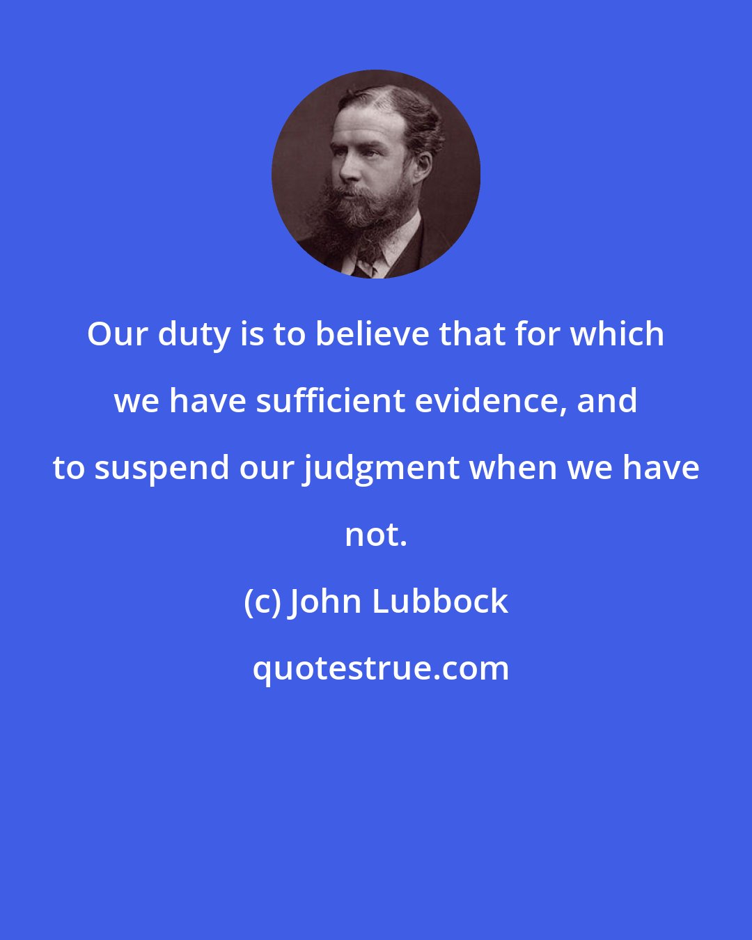 John Lubbock: Our duty is to believe that for which we have sufficient evidence, and to suspend our judgment when we have not.
