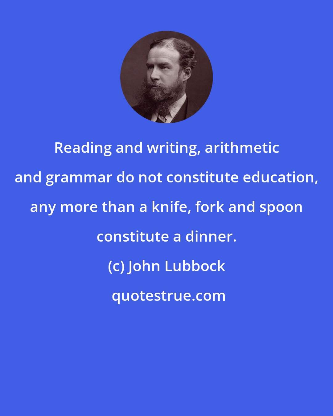 John Lubbock: Reading and writing, arithmetic and grammar do not constitute education, any more than a knife, fork and spoon constitute a dinner.