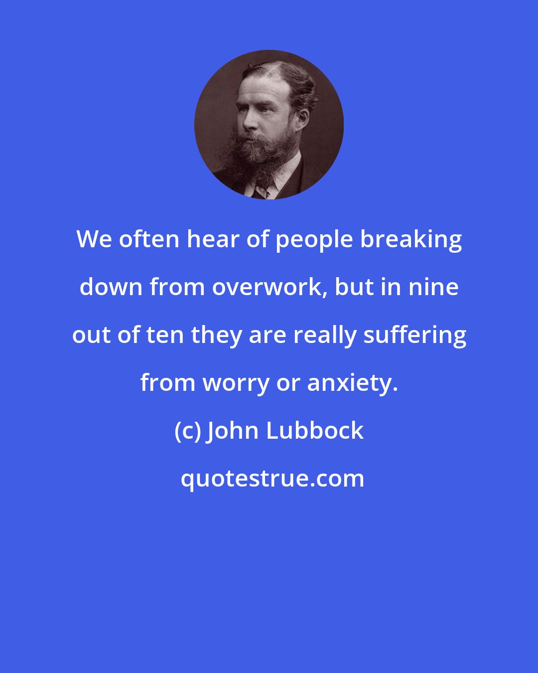John Lubbock: We often hear of people breaking down from overwork, but in nine out of ten they are really suffering from worry or anxiety.