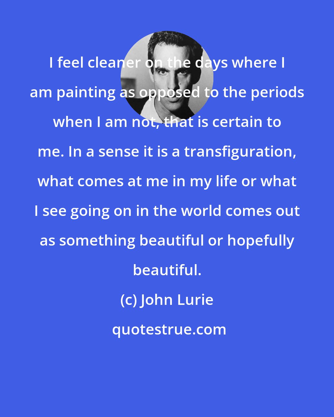 John Lurie: I feel cleaner on the days where I am painting as opposed to the periods when I am not, that is certain to me. In a sense it is a transfiguration, what comes at me in my life or what I see going on in the world comes out as something beautiful or hopefully beautiful.