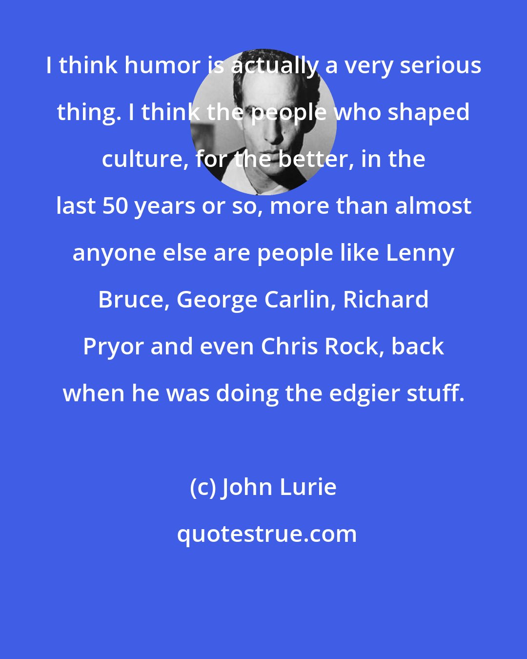 John Lurie: I think humor is actually a very serious thing. I think the people who shaped culture, for the better, in the last 50 years or so, more than almost anyone else are people like Lenny Bruce, George Carlin, Richard Pryor and even Chris Rock, back when he was doing the edgier stuff.
