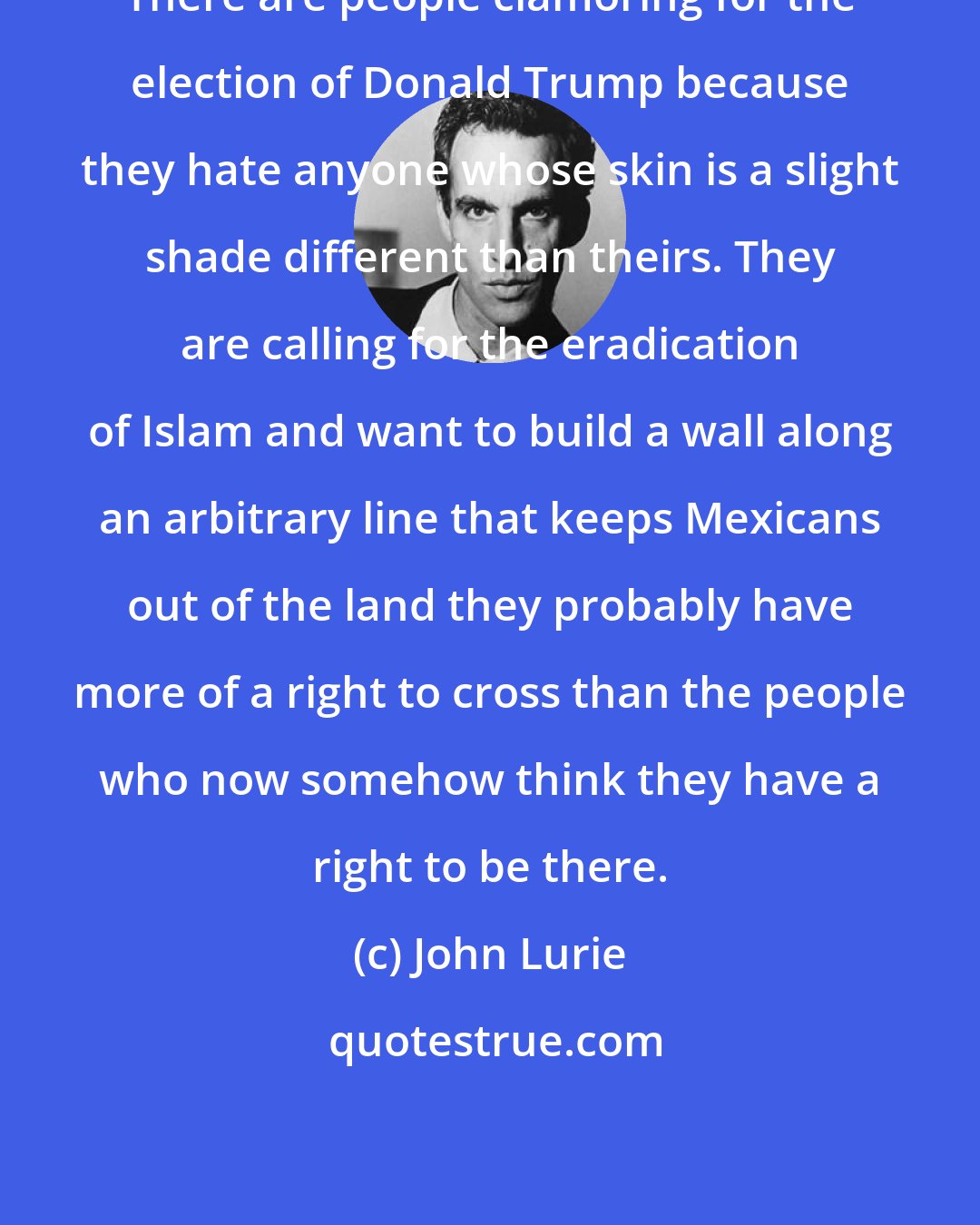John Lurie: There are people clamoring for the election of Donald Trump because they hate anyone whose skin is a slight shade different than theirs. They are calling for the eradication of Islam and want to build a wall along an arbitrary line that keeps Mexicans out of the land they probably have more of a right to cross than the people who now somehow think they have a right to be there.