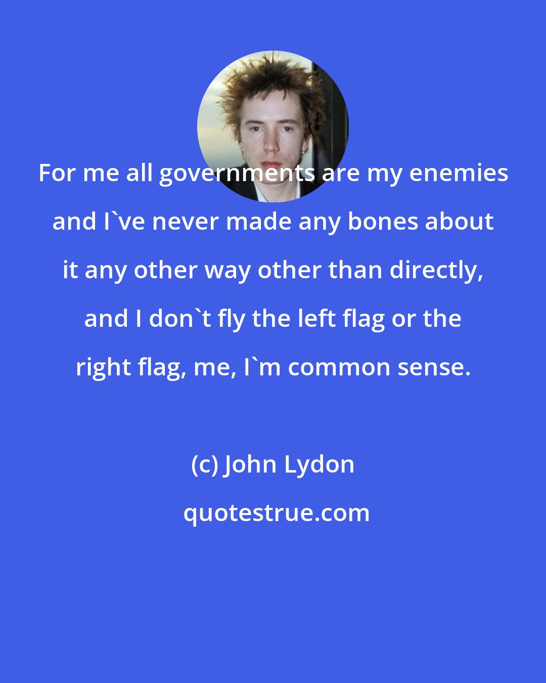 John Lydon: For me all governments are my enemies and I've never made any bones about it any other way other than directly, and I don't fly the left flag or the right flag, me, I'm common sense.