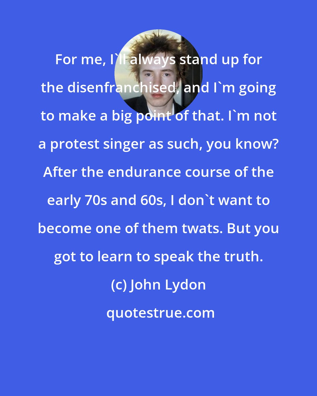John Lydon: For me, I'll always stand up for the disenfranchised, and I'm going to make a big point of that. I'm not a protest singer as such, you know? After the endurance course of the early 70s and 60s, I don't want to become one of them twats. But you got to learn to speak the truth.