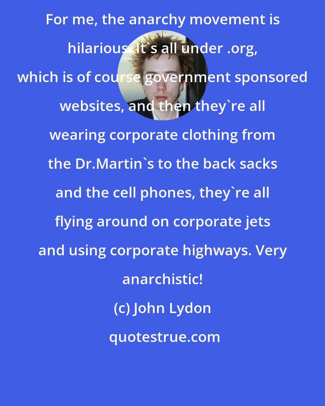 John Lydon: For me, the anarchy movement is hilarious. It's all under .org, which is of course government sponsored websites, and then they're all wearing corporate clothing from the Dr.Martin's to the back sacks and the cell phones, they're all flying around on corporate jets and using corporate highways. Very anarchistic!