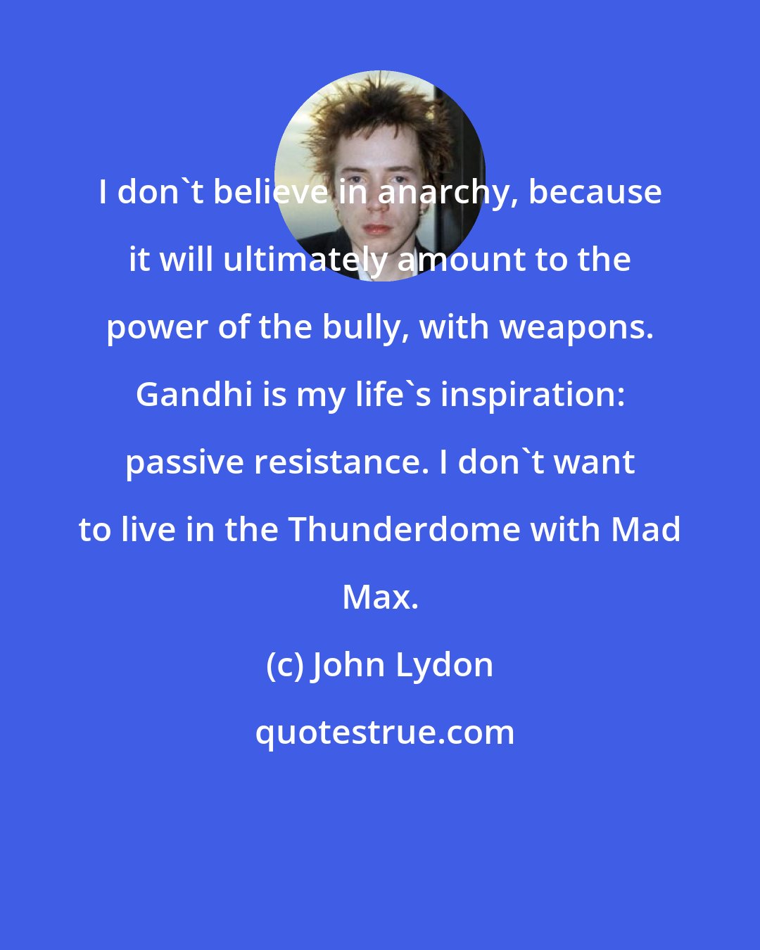 John Lydon: I don't believe in anarchy, because it will ultimately amount to the power of the bully, with weapons. Gandhi is my life's inspiration: passive resistance. I don't want to live in the Thunderdome with Mad Max.