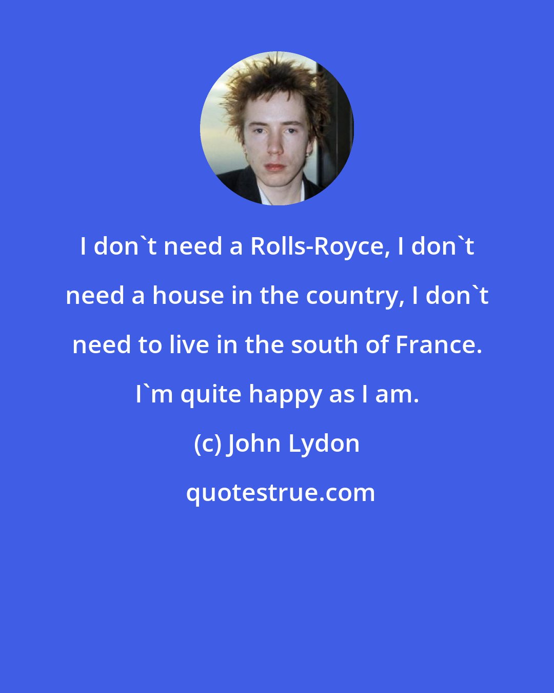 John Lydon: I don't need a Rolls-Royce, I don't need a house in the country, I don't need to live in the south of France. I'm quite happy as I am.